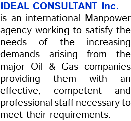 IDEAL CONSULTANT Inc. is an international Manpower agency working to satisfy the needs of the increasing demands arising from the major Oil & Gas companies providing them with an effective, competent and professional staff necessary to meet their requirements.