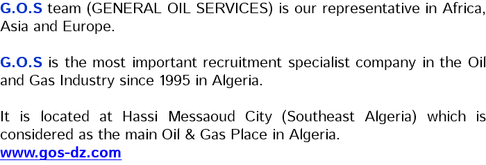 G.O.S team (GENERAL OIL SERVICES) is our representative in Africa, Asia and Europe. G.O.S is the most important recruitment specialist company in the Oil and Gas Industry since 1995 in Algeria. It is located at Hassi Messaoud City (Southeast Algeria) which is considered as the main Oil & Gas Place in Algeria. www.gos-dz.com