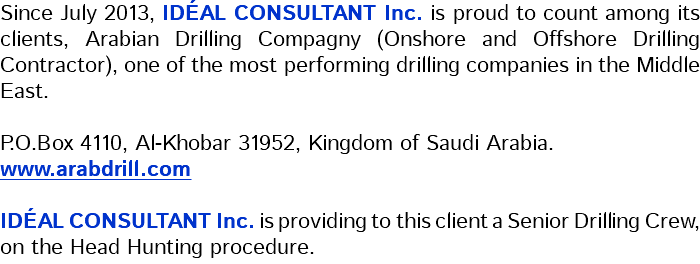 Since July 2013, IDÉAL CONSULTANT Inc. is proud to count among its clients, Arabian Drilling Compagny (Onshore and Offshore Drilling Contractor), one of the most performing drilling companies in the Middle East. P.O.Box 4110, Al-Khobar 31952, Kingdom of Saudi Arabia. www.arabdrill.com IDÉAL CONSULTANT Inc. is providing to this client a Senior Drilling Crew, on the Head Hunting procedure.