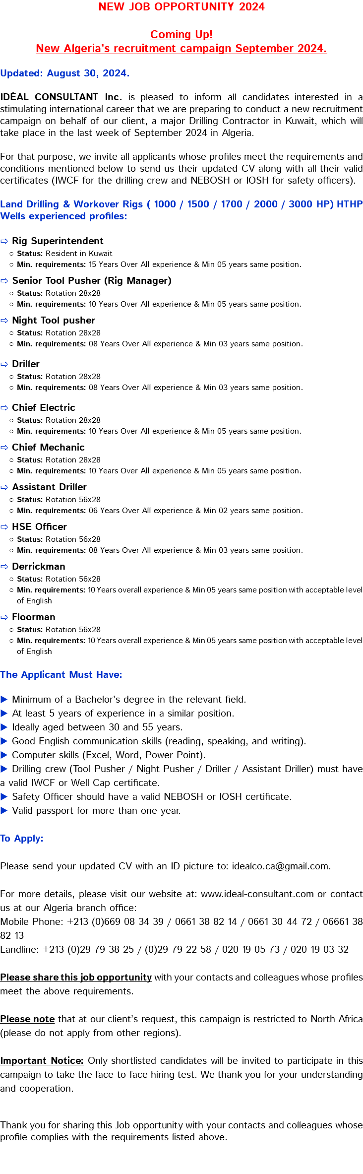 NEW JOB OPPORTUNITY 2024 Coming Up! New Algeria’s recruitment campaign September 2024. Updated: August 30, 2024. IDÉAL CONSULTANT Inc. is pleased to inform all candidates interested in a stimulating international career that we are preparing to conduct a new recruitment campaign on behalf of our client, a major Drilling Contractor in Kuwait, which will take place in the last week of September 2024 in Algeria. For that purpose, we invite all applicants whose profiles meet the requirements and conditions mentioned below to send us their updated CV along with all their valid certificates (IWCF for the drilling crew and NEBOSH or IOSH for safety officers). Land Drilling & Workover Rigs ( 1000 / 1500 / 1700 / 2000 / 3000 HP) HTHP Wells experienced profiles: ⇨ Rig Superintendent Status: Resident in Kuwait Min. requirements: 15 Years Over All experience & Min 05 years same position. ⇨ Senior Tool Pusher (Rig Manager) Status: Rotation 28x28 Min. requirements: 10 Years Over All experience & Min 05 years same position. ⇨ Night Tool pusher Status: Rotation 28x28 Min. requirements: 08 Years Over All experience & Min 03 years same position. ⇨ Driller Status: Rotation 28x28 Min. requirements: 08 Years Over All experience & Min 03 years same position. ⇨ Chief Electric Status: Rotation 28x28 Min. requirements: 10 Years Over All experience & Min 05 years same position. ⇨ Chief Mechanic Status: Rotation 28x28 Min. requirements: 10 Years Over All experience & Min 05 years same position. ⇨ Assistant Driller Status: Rotation 56x28 Min. requirements: 06 Years Over All experience & Min 02 years same position. ⇨ HSE Officer Status: Rotation 56x28 Min. requirements: 08 Years Over All experience & Min 03 years same position. ⇨ Derrickman Status: Rotation 56x28 Min. requirements: 10 Years overall experience & Min 05 years same position with acceptable level of English ⇨ Floorman Status: Rotation 56x28 Min. requirements: 10 Years overall experience & Min 05 years same position with acceptable level of English The Applicant Must Have: ▶ Minimum of a Bachelor’s degree in the relevant field. ▶ At least 5 years of experience in a similar position. ▶ Ideally aged between 30 and 55 years. ▶ Good English communication skills (reading, speaking, and writing). ▶ Computer skills (Excel, Word, Power Point). ▶ Drilling crew (Tool Pusher / Night Pusher / Driller / Assistant Driller) must have a valid IWCF or Well Cap certificate. ▶ Safety Officer should have a valid NEBOSH or IOSH certificate. ▶ Valid passport for more than one year. To Apply: Please send your updated CV with an ID picture to: idealco.ca@gmail.com. For more details, please visit our website at: www.ideal-consultant.com or contact us at our Algeria branch office: Mobile Phone: +213 (0)669 08 34 39 / 0661 38 82 14 / 0661 30 44 72 / 06661 38 82 13 Landline: +213 (0)29 79 38 25 / (0)29 79 22 58 / 020 19 05 73 / 020 19 03 32 Please share this job opportunity with your contacts and colleagues whose profiles meet the above requirements. Please note that at our client’s request, this campaign is restricted to North Africa (please do not apply from other regions). Important Notice: Only shortlisted candidates will be invited to participate in this campaign to take the face-to-face hiring test. We thank you for your understanding and cooperation. Thank you for sharing this Job opportunity with your contacts and colleagues whose profile complies with the requirements listed above. 