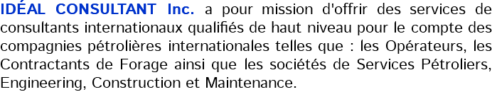 IDÉAL CONSULTANT Inc. a pour mission d'offrir des services de consultants internationaux qualifiés de haut niveau pour le compte des compagnies pétrolières internationales telles que : les Opérateurs, les Contractants de Forage ainsi que les sociétés de Services Pétroliers, Engineering, Construction et Maintenance.